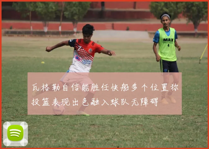 瓦格勒自信能胜任快船多个位置称投篮表现出色融入球队无障碍