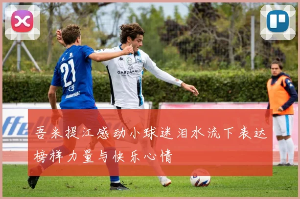 吾米提江感动小球迷泪水流下表达榜样力量与快乐心情