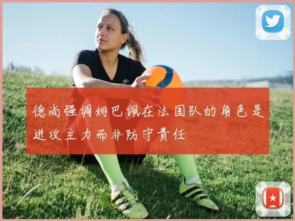 德尚强调姆巴佩在法国队的角色是进攻主力而非防守责任