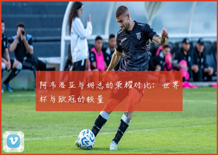 阿韦洛亚与姆总的荣耀对比：世界杯与欧冠的较量
