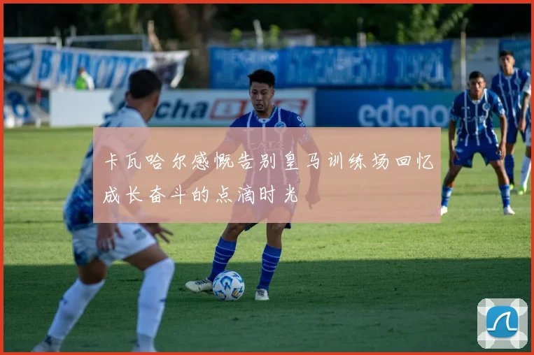 卡瓦哈尔感慨告别皇马训练场回忆成长奋斗的点滴时光