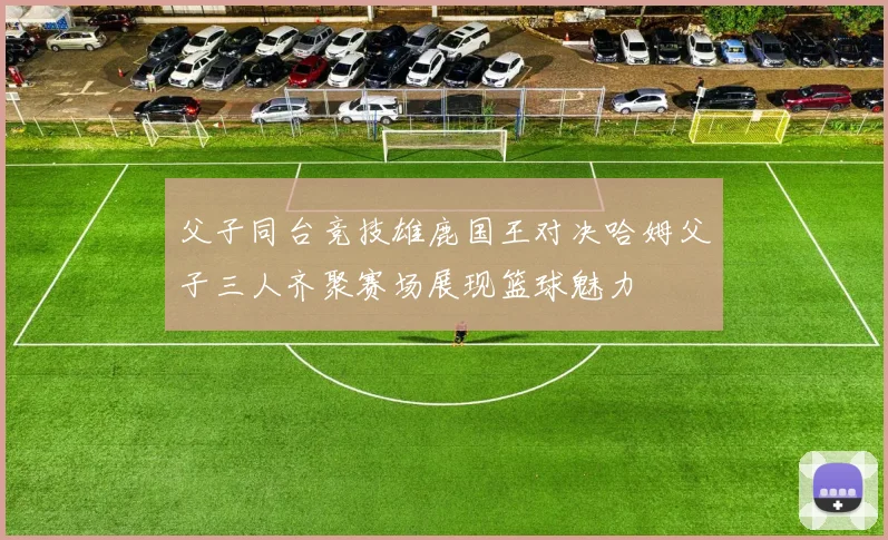 父子同台竞技雄鹿国王对决哈姆父子三人齐聚赛场展现篮球魅力
