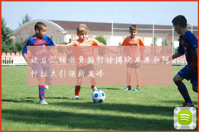 边后卫转会费排行榜揭晓库库和阿什拉夫引领新高峰