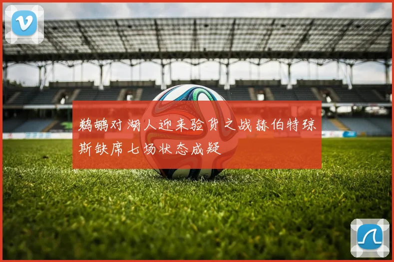 鹈鹕对湖人迎来验货之战赫伯特琼斯缺席七场状态成疑