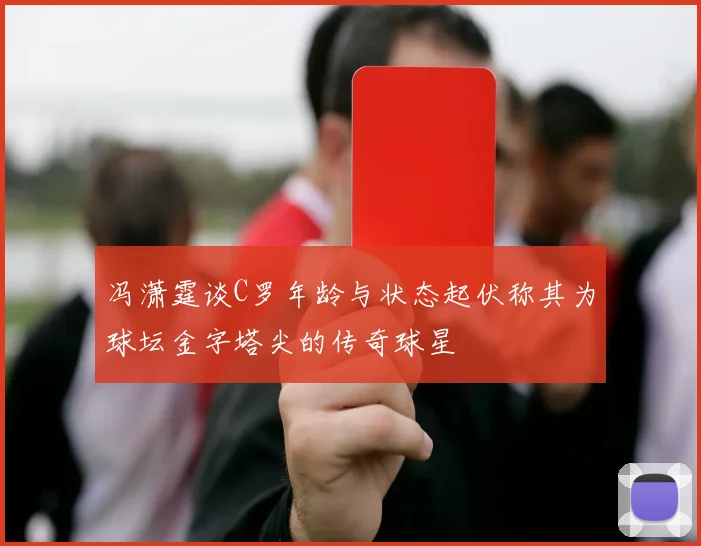 冯潇霆谈C罗年龄与状态起伏称其为球坛金字塔尖的传奇球星