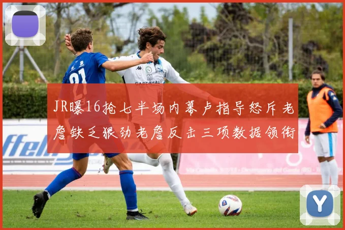 JR曝16抢七半场内幕卢指导怒斥老詹缺乏狠劲老詹反击三项数据领衔全场
