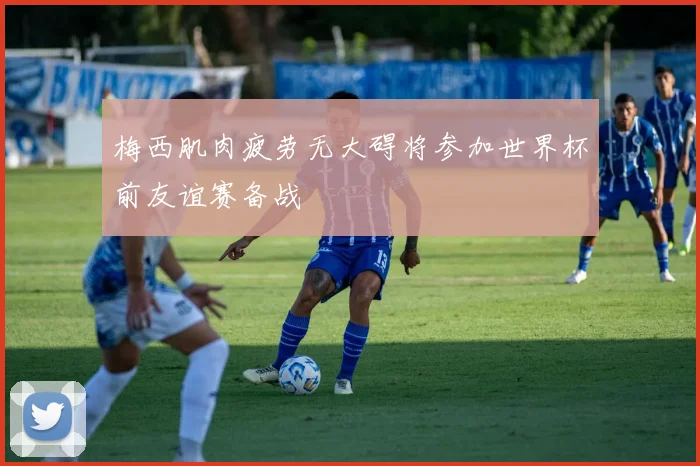 梅西肌肉疲劳无大碍将参加世界杯前友谊赛备战