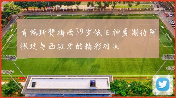 肯佩斯赞梅西39岁依旧神勇期待阿根廷与西班牙的精彩对决