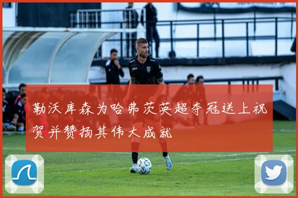 勒沃库森为哈弗茨英超夺冠送上祝贺并赞扬其伟大成就